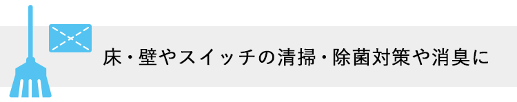 床・壁やスイッチの清掃・除菌対策や消臭に