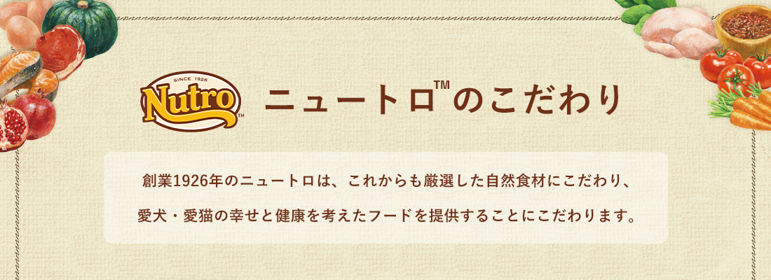 創業1926年のニュートロはこれからも厳選した自然食材にこだわり愛犬・愛猫の幸せと健康を考えたフードを提供します